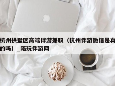 杭州拱墅区高端伴游兼职（杭州伴游微信是真的吗）_陪玩伴游网