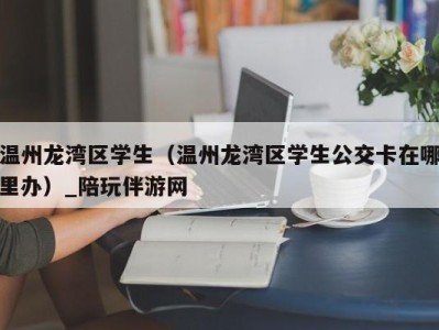 温州龙湾区学生（温州龙湾区学生公交卡在哪里办）_陪玩伴游网