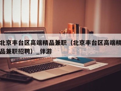 北京丰台区高端精品兼职（北京丰台区高端精品兼职招聘）_伴游