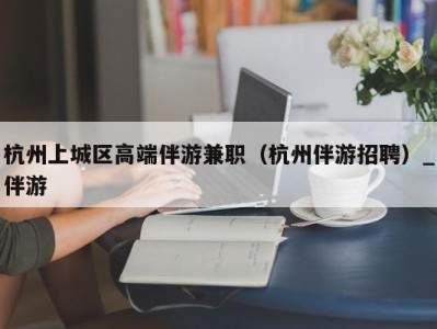 杭州上城区高端伴游兼职（杭州伴游招聘）_伴游