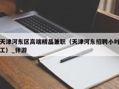 天津河东区高端精品兼职（天津河东招聘小时工）_伴游