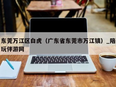 东莞万江区白虎（广东省东莞市万江镇）_陪玩伴游网