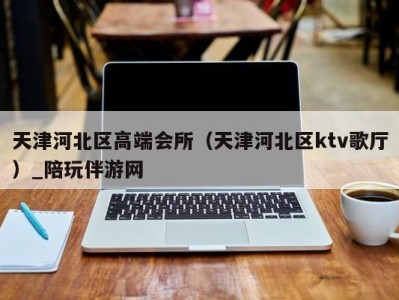 天津河北区高端会所（天津河北区ktv歌厅）_陪玩伴游网