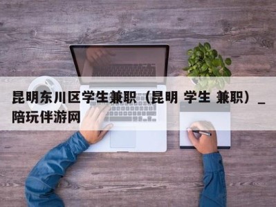 昆明东川区学生兼职（昆明 学生 兼职）_陪玩伴游网