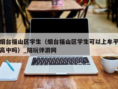 烟台福山区学生（烟台福山区学生可以上牟平高中吗）_陪玩伴游网