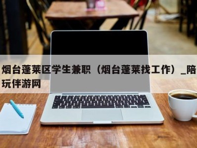 烟台蓬莱区学生兼职（烟台蓬莱找工作）_陪玩伴游网