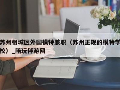 苏州相城区外国模特兼职（苏州正规的模特学校）_陪玩伴游网