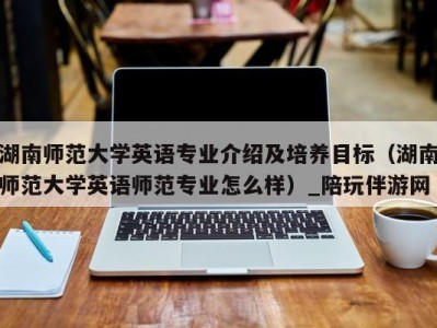 湖南师范大学英语专业介绍及培养目标（湖南师范大学英语师范专业怎么样）_陪玩伴游网