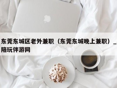 东莞东城区老外兼职（东莞东城晚上兼职）_陪玩伴游网