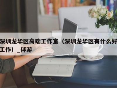 深圳龙华区高端工作室（深圳龙华区有什么好工作）_伴游