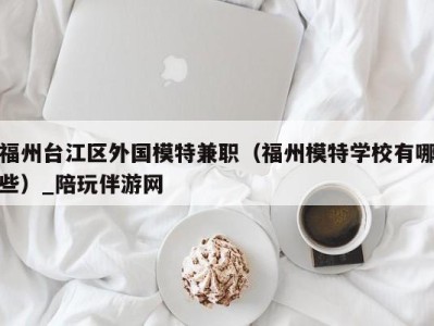 福州台江区外国模特兼职（福州模特学校有哪些）_陪玩伴游网