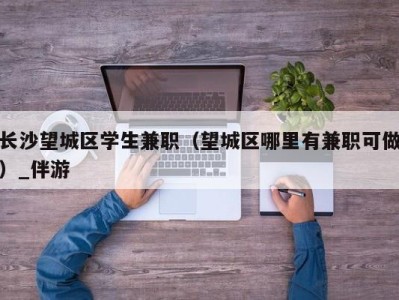 长沙望城区学生兼职（望城区哪里有兼职可做）_伴游