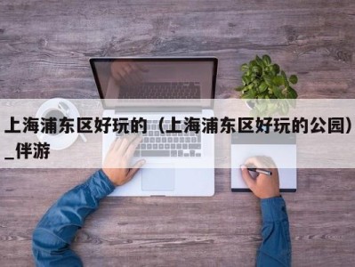 上海浦东区好玩的（上海浦东区好玩的公园）_伴游