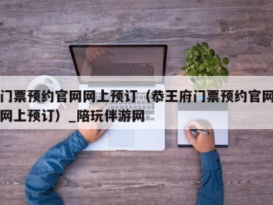 门票预约官网网上预订（恭王府门票预约官网网上预订）_陪玩伴游网